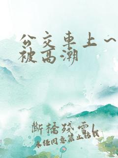 公交车上～嗯啊被高潮
