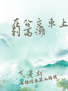 在公交车上被艹到高潮