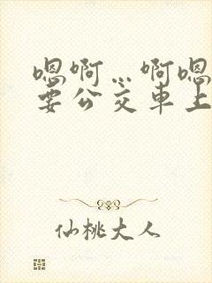 嗯啊…啊嗯嗯还要公交车上