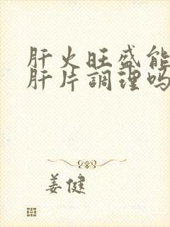 肝火旺盛能吃护肝片调理吗