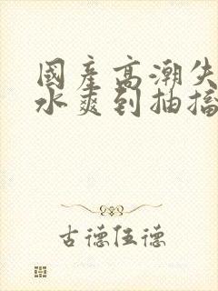国产高潮失禁喷水爽到抽搐漫画