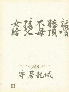 女孩不听话叛逆给父母顶嘴怎么办