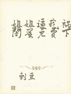 姐姐逼我祸害她闺蜜免费下载全本