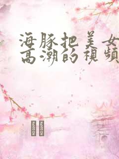 海豚把美女弄到高潮的视频