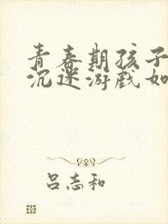 青春期孩子厌学沉迷游戏如何教育