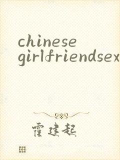 chinesegirlfriendsexvideo