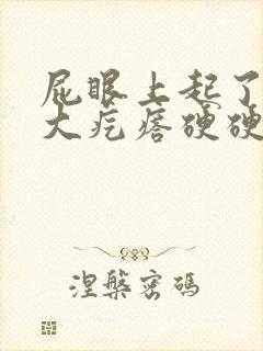 屁眼上起了一个大疙瘩硬硬的