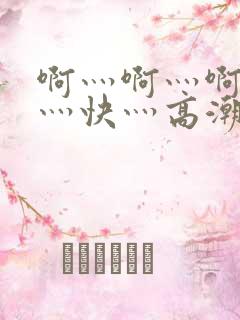 啊灬啊灬啊灬啊灬快灬高潮