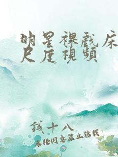 明星裸戏床震大尺度视频