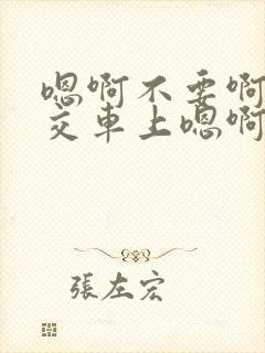 嗯啊不要啊在公交车上嗯啊