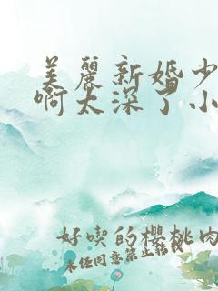 美丽新婚少妇嗯啊太深了小说