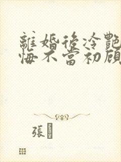 离婚后冷艳前妻悔不当初顾清雪全文