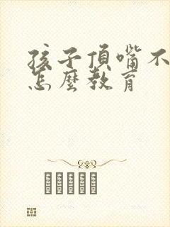 孩子顶嘴不听话怎么教育