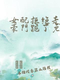 女配拒绝走剧情豪门跪了免费阅读