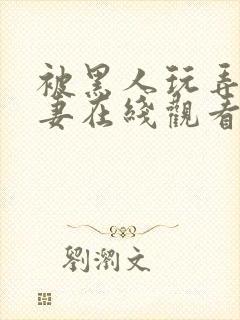 被黑人玩弄的人妻在线观看
