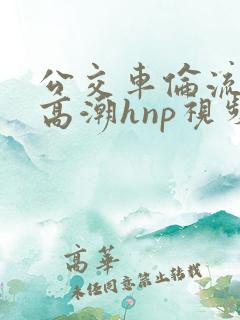 公交车伦流澡到高潮hnp视频