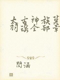 太古神族莫阳,羽瑶全部章节免费阅读