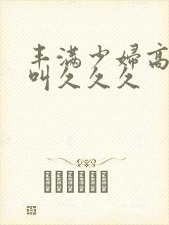 丰满少妇高潮惨叫久久久