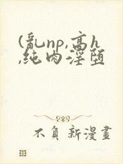 (乱np,高h,纯肉淫堕