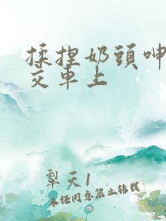 揉捏奶头呻吟公交车上
