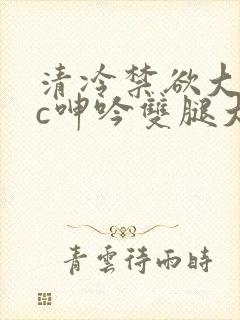 清冷禁欲大佬被c呻吟双腿大张h