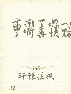 高潮了嗯~喷水了啊再快点