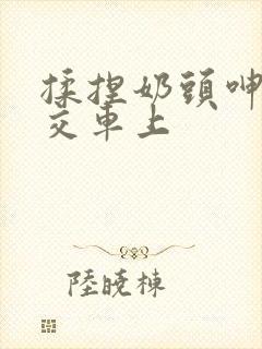 揉捏奶头呻吟公交车上