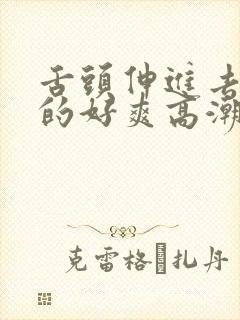 舌头伸进去添我的好爽高潮