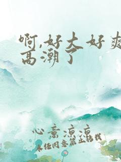 啊,好大好爽,高潮了