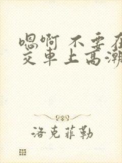 嗯啊 不要在公交车上高潮