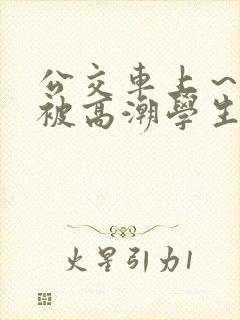 公交车上～嗯啊被高潮学生