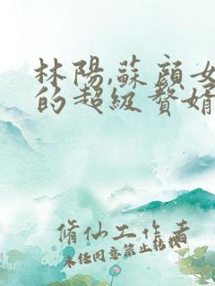 林阳,苏颜女神的超级赘婿怎么看