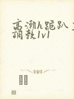 高潮h跪趴主人调教1v1