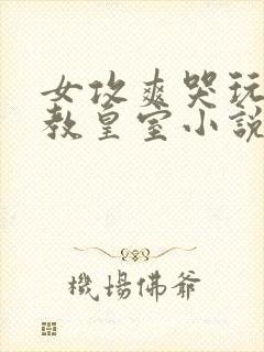 女攻爽哭玩弄调教皇室小说