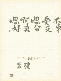 嗯啊嗯受不了了,好爽公交车