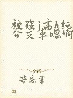 被强j高h纯肉公交车嗯啊被迫