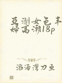 亚洲女色丰满少妇高潮18p