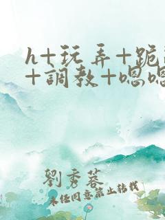 h+玩弄+跪趴+调教+嗯嗯女女