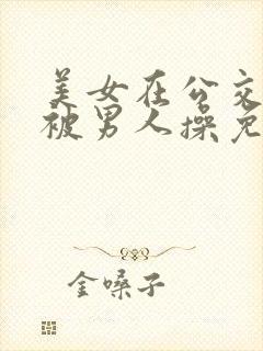 美女在公交车上被男人操免费小说