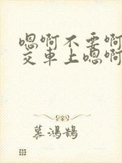 嗯啊不要啊在公交车上嗯啊