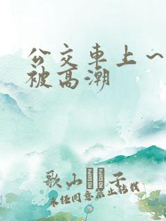 公交车上～嗯啊被高潮