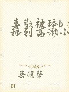 喜欢被舔b 被舔到高潮小说