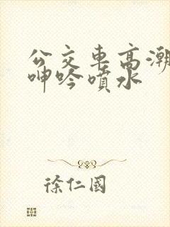公交车高潮嗯啊呻吟喷水