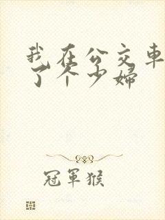 我在公交车上插了个少妇