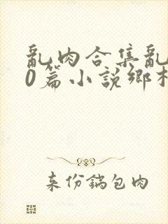 乱肉合集乱500篇小说乡村