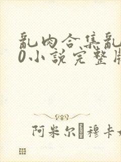 乱肉合集乱500小说完整版