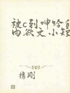 被c到呻吟的黄肉欲文小短文