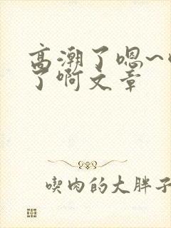高潮了嗯~喷水了啊文章