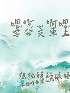 嗯啊…啊嗯嗯还要公交车上