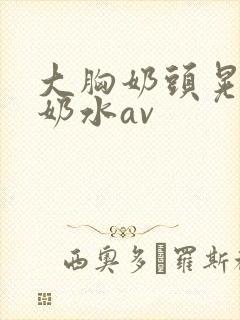 大胸奶头晃着喷奶水av